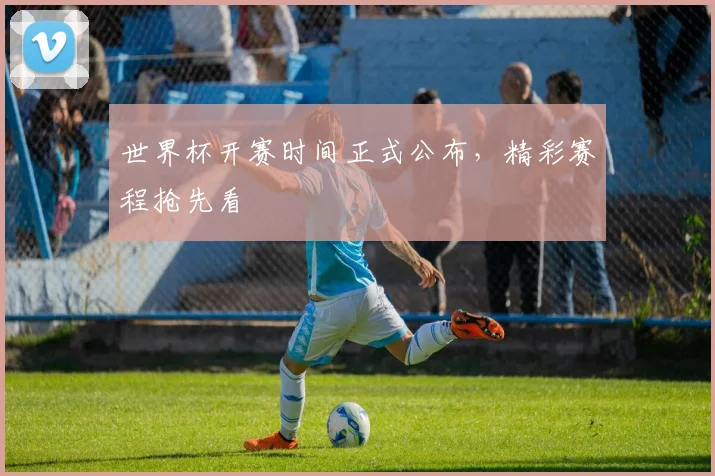 世界杯开赛时间正式公布，精彩赛程抢先看