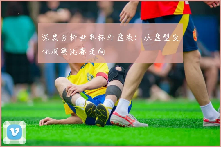 深度分析世界杯外盘表：从盘型变化洞察比赛走向