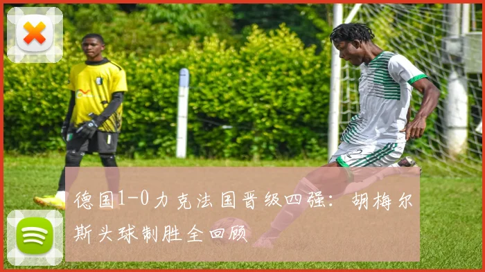德国1-0力克法国晋级四强：胡梅尔斯头球制胜全回顾