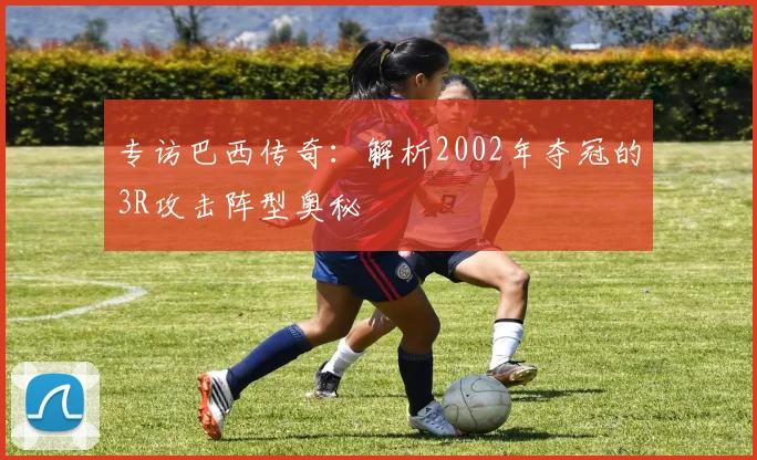 专访巴西传奇：解析2002年夺冠的3R攻击阵型奥秘